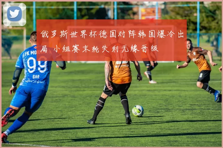 俄罗斯世界杯德国对阵韩国爆冷出局 小组赛末轮失利无缘晋级
