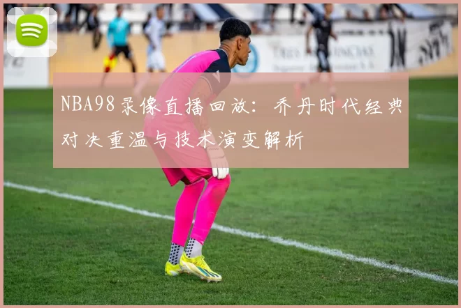 NBA98录像直播回放:乔丹时代经典对决重温与技术演变解析