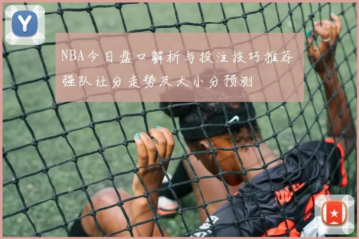 NBA今日盘口解析与投注技巧推荐 强队让分走势及大小分预测