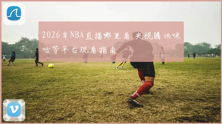 2026年NBA直播哪里看 央视腾讯咪咕等平台观看指南