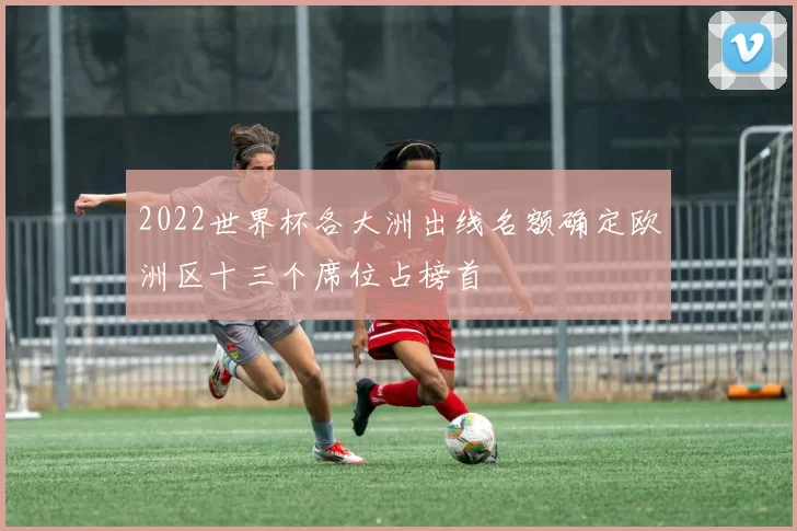 2022世界杯各大洲出线名额确定欧洲区十三个席位占榜首