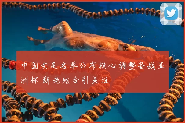 中国女足名单公布核心调整备战亚洲杯 新老结合引关注