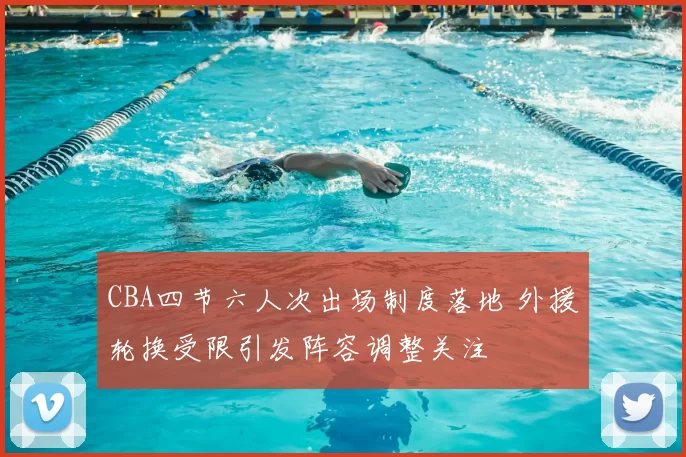 CBA四节六人次出场制度落地 外援轮换受限引发阵容调整关注