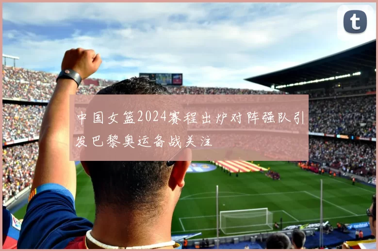 中国女篮2024赛程出炉对阵强队引发巴黎奥运备战关注