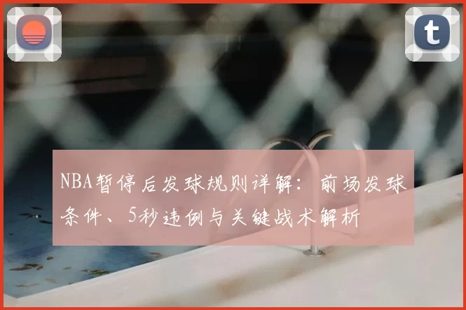 NBA暂停后发球规则详解:前场发球条件、5秒违例与关键战术解析