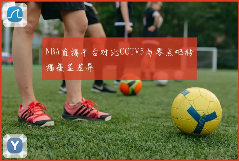 NBA直播平台对比CCTV5与零点吧转播覆盖差异