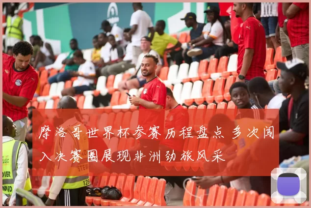 摩洛哥世界杯参赛历程盘点 多次闯入决赛圈展现非洲劲旅风采