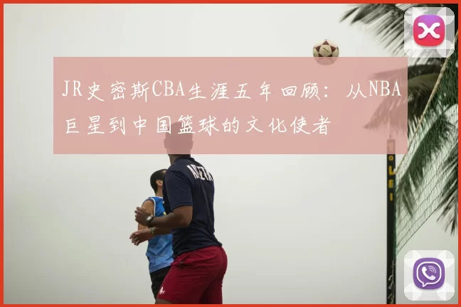JR史密斯CBA生涯五年回顾:从NBA巨星到中国篮球的文化使者