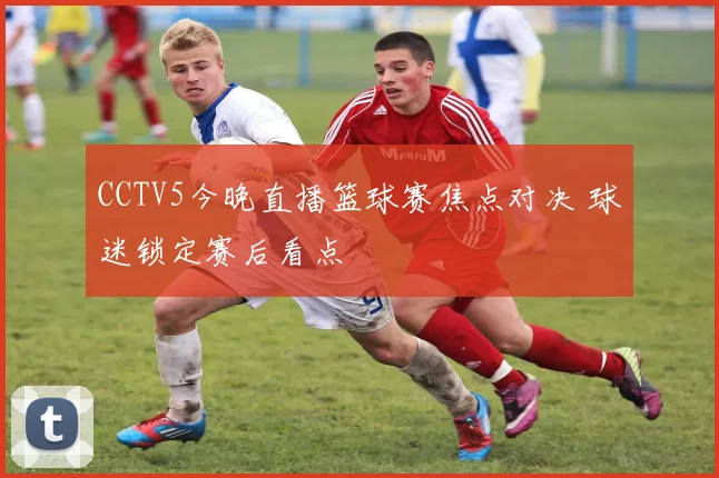 CCTV5今晚直播篮球赛焦点对决 球迷锁定赛后看点