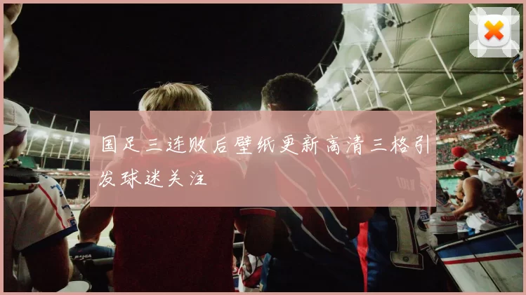 国足三连败后壁纸更新高清三格引发球迷关注