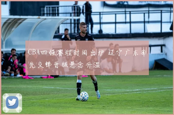 CBA四强赛程时间出炉 辽宁广东率先交锋晋级悬念升温