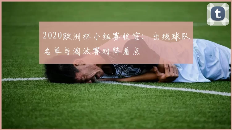 2020欧洲杯小组赛收官：出线球队名单与淘汰赛对阵看点