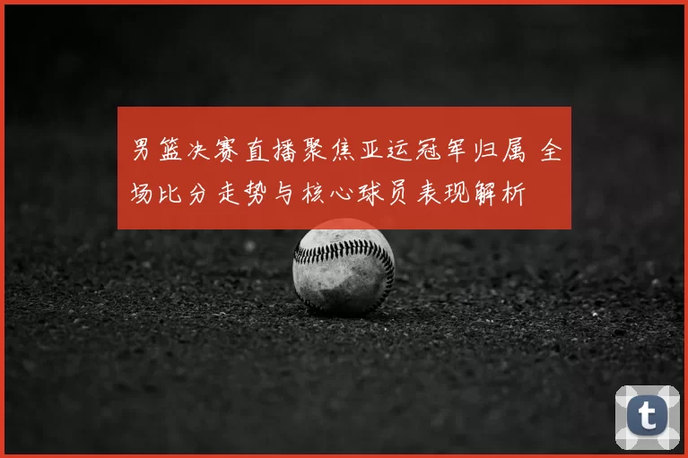 男篮决赛直播聚焦亚运冠军归属 全场比分走势与核心球员表现解析