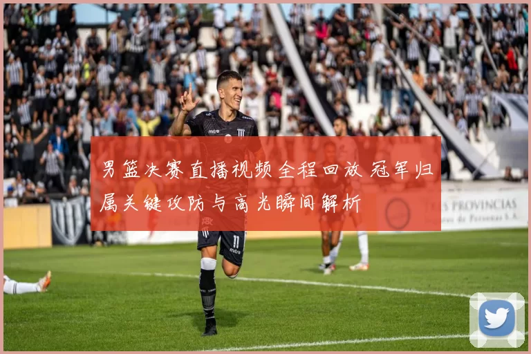 男篮决赛直播视频全程回放 冠军归属关键攻防与高光瞬间解析