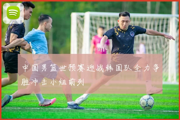中国男篮世预赛迎战韩国队全力争胜冲击小组前列