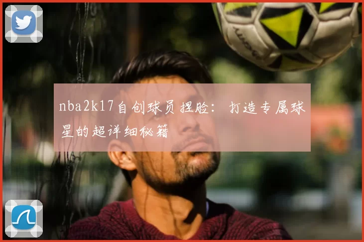 nba2k17自创球员捏脸：打造专属球星的超详细秘籍