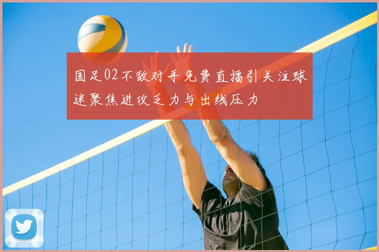 国足02不敌对手免费直播引关注球迷聚焦进攻乏力与出线压力