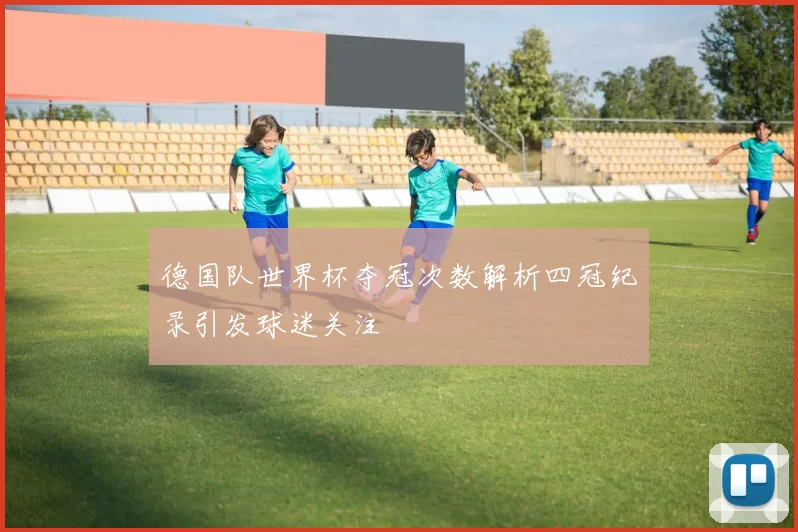 德国队世界杯夺冠次数解析四冠纪录引发球迷关注