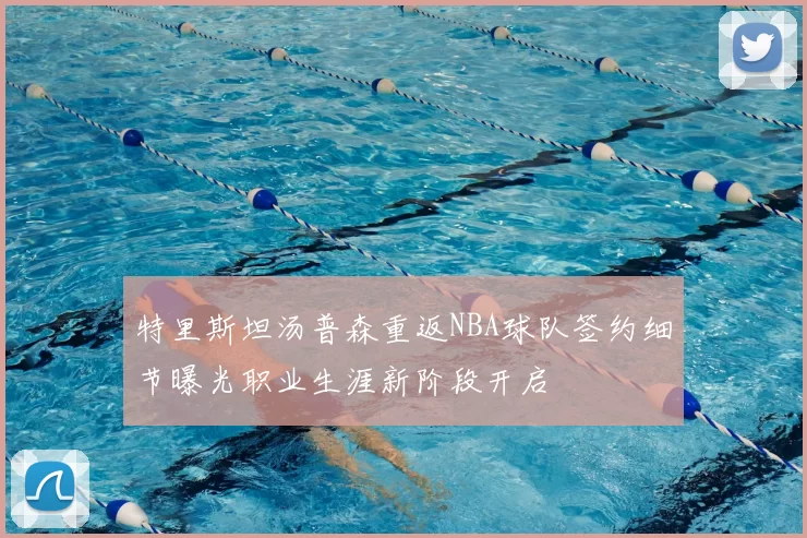 特里斯坦汤普森重返NBA球队签约细节曝光职业生涯新阶段开启