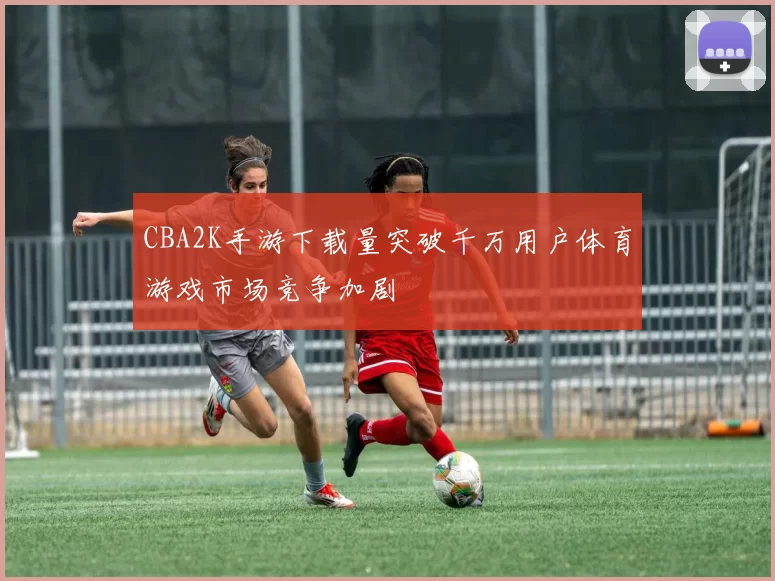 CBA2K手游下载量突破千万用户体育游戏市场竞争加剧