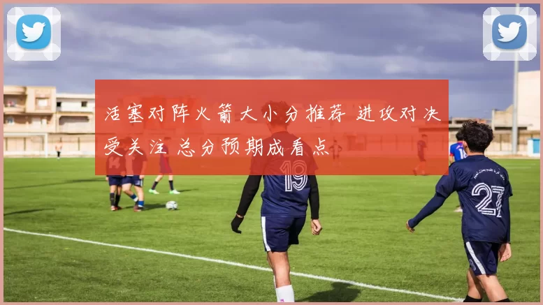 活塞对阵火箭大小分推荐 进攻对决受关注 总分预期成看点