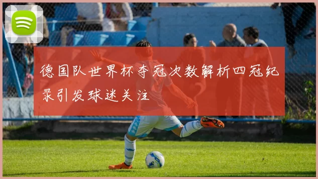 德国队世界杯夺冠次数解析四冠纪录引发球迷关注