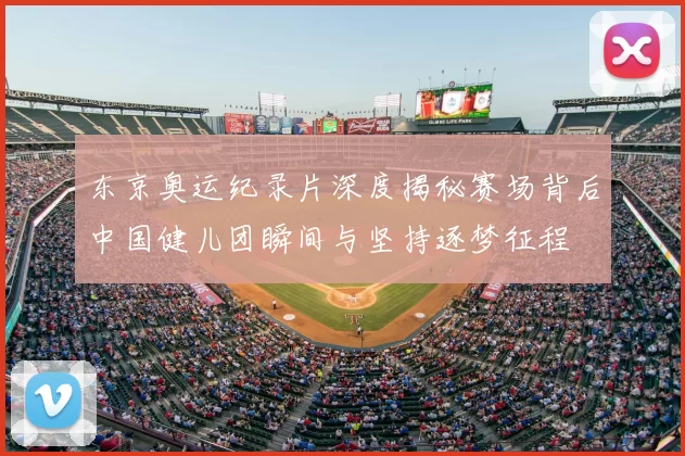 东京奥运纪录片深度揭秘赛场背后中国健儿团瞬间与坚持逐梦征程