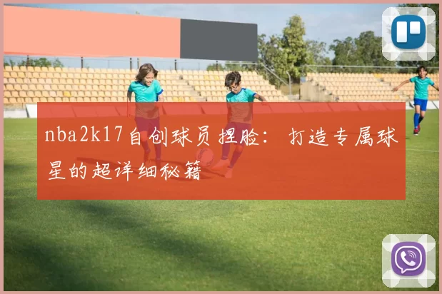 nba2k17自创球员捏脸：打造专属球星的超详细秘籍