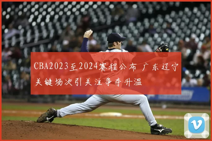 CBA2023至2024赛程公布 广东辽宁关键场次引关注争夺升温