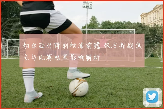 切尔西对阵利物浦前瞻 双方备战焦点与比赛结果影响解析