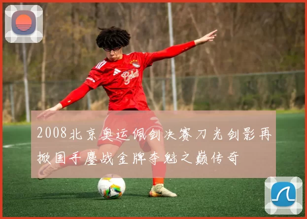 2008北京奥运佩剑决赛刀光剑影再掀国手鏖战金牌夺魁之巅传奇