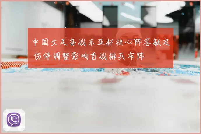 中国女足备战东亚杯核心阵容敲定 伤停调整影响首战排兵布阵