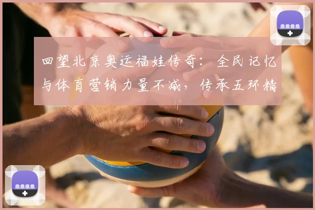 回望北京奥运福娃传奇：全民记忆与体育营销力量不减，传承五环精神