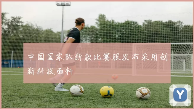 中国国家队新款比赛服发布采用创新科技面料