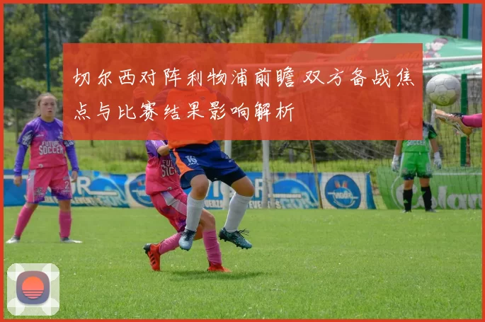切尔西对阵利物浦前瞻 双方备战焦点与比赛结果影响解析