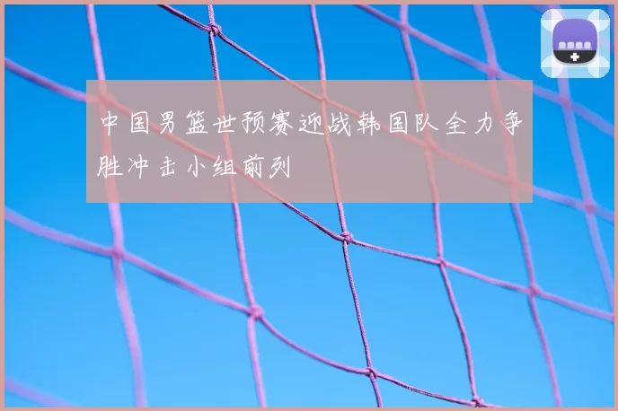 中国男篮世预赛迎战韩国队全力争胜冲击小组前列