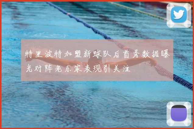 特里波特加盟新球队后首秀数据曝光对阵老东家表现引关注