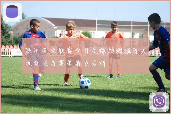 欧洲五大联赛今日足球预测推荐关注焦点与赛果看点分析