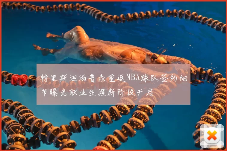 特里斯坦汤普森重返NBA球队签约细节曝光职业生涯新阶段开启