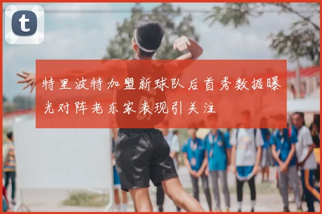 特里波特加盟新球队后首秀数据曝光对阵老东家表现引关注