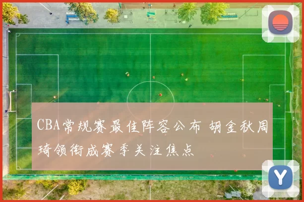 CBA常规赛最佳阵容公布 胡金秋周琦领衔成赛季关注焦点