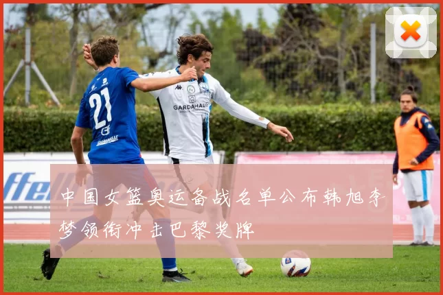 中国女篮奥运备战名单公布韩旭李梦领衔冲击巴黎奖牌