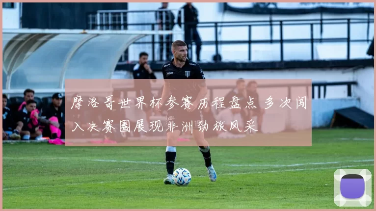 摩洛哥世界杯参赛历程盘点 多次闯入决赛圈展现非洲劲旅风采