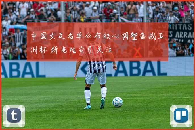 中国女足名单公布核心调整备战亚洲杯 新老结合引关注