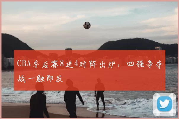 CBA季后赛8进4对阵出炉,四强争夺战一触即发