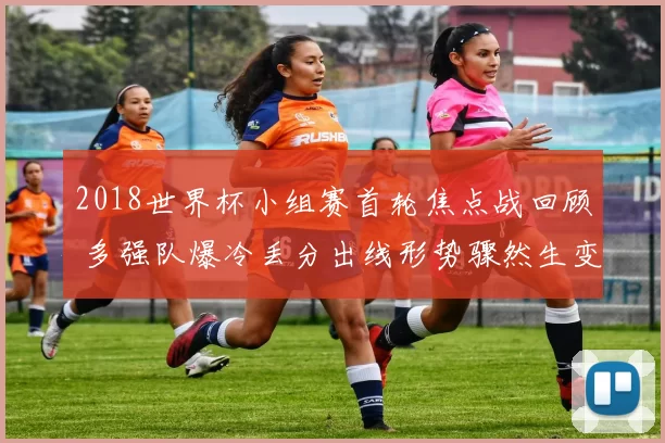 2018世界杯小组赛首轮焦点战回顾 多强队爆冷丢分出线形势骤然生变