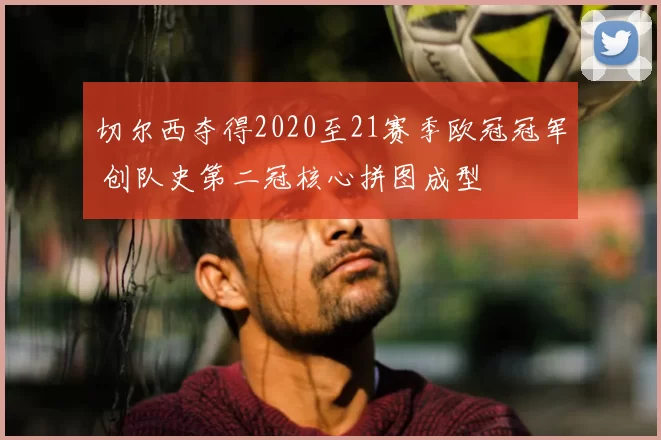 切尔西夺得2020至21赛季欧冠冠军 创队史第二冠核心拼图成型