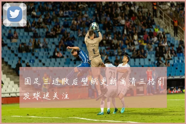 国足三连败后壁纸更新高清三格引发球迷关注