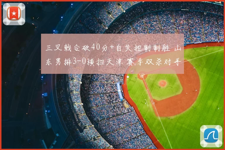 三叉戟合砍40分+自失控制制胜 山东男排3-0横扫天津 赛季双杀对手