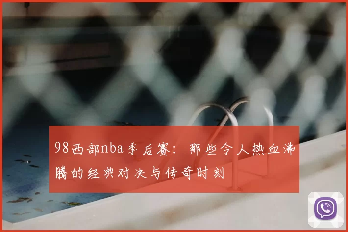 98西部nba季后赛:那些令人热血沸腾的经典对决与传奇时刻